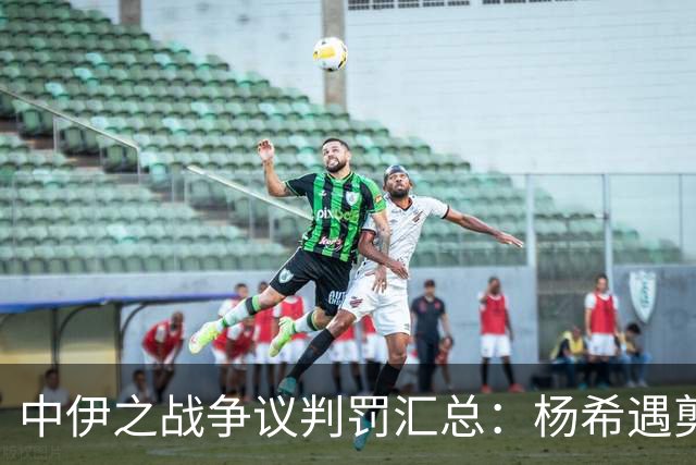中伊之战争议判罚汇总：杨希遇剪刀脚，胡荷韬禁区线上被放倒