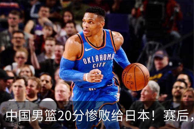 中国男篮20分惨败给日本！赛后，中国队队长胡明轩最新采访出炉，听听他说了啥