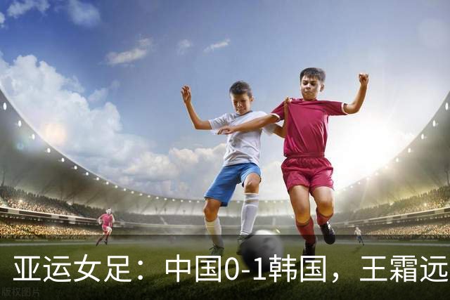 亚运女足：中国0-1韩国，王霜远射中框，邵子钦头球造险