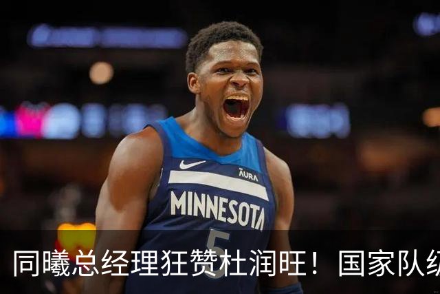 同曦总经理狂赞杜润旺！国家队级四号位+冠军经验，宏远管理层看到这采访后悔了吗？