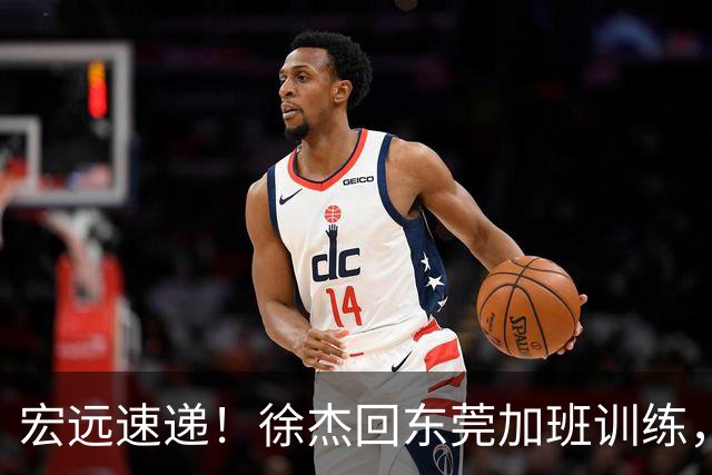宏远速递！徐杰回东莞加班训练，徐昕归队心切，王仕鹏预言成真！