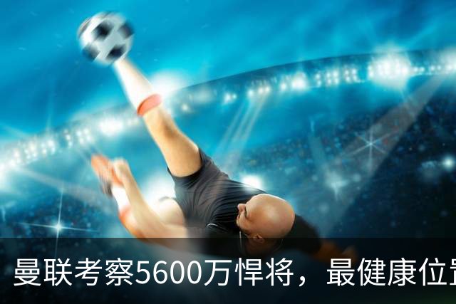 曼联考察5600万悍将，最健康位置也要买人！伤病过多卡里克遭质疑