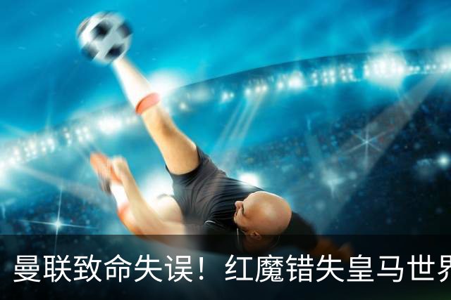 曼联致命失误！红魔错失皇马世界级天才！离谱操作坑苦卡里克