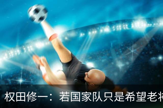 权田修一：若国家队只是希望老将带动球队，名额让给年轻更好