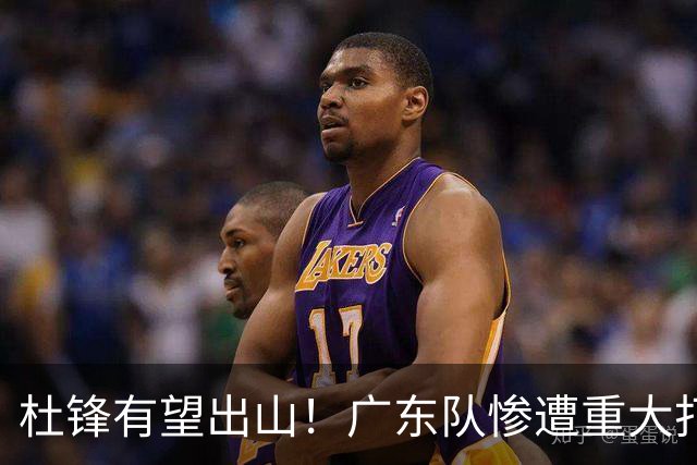 杜锋有望出山！广东队惨遭重大打击，男篮主力中锋将被送走？