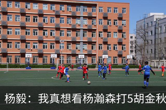 杨毅：我真想看杨瀚森打5胡金秋打4王俊杰打3 后卫上林葳赵睿等人