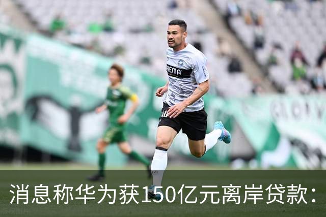 消息称华为获150亿元离岸贷款：自2020年以来首次获得离岸银团贷款