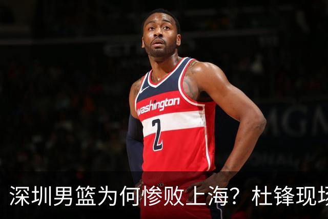 深圳男篮为何惨败上海？杜锋现场解说，顾全首秀34分惨败藏着啥？