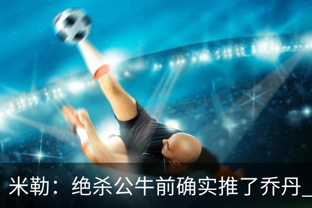 米勒：绝杀公牛前确实推了乔丹 我知道裁判最后时刻不会轻易响哨