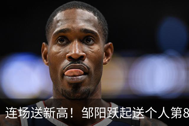 连场送新高！邹阳跃起送个人第8断刷新纪录 鲁吐布拉破坏性犯规！