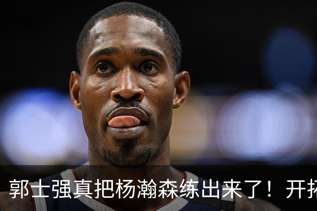 郭士强真把杨瀚森练出来了！开拓者总经理亲口夸，回NBA竞争第三中锋