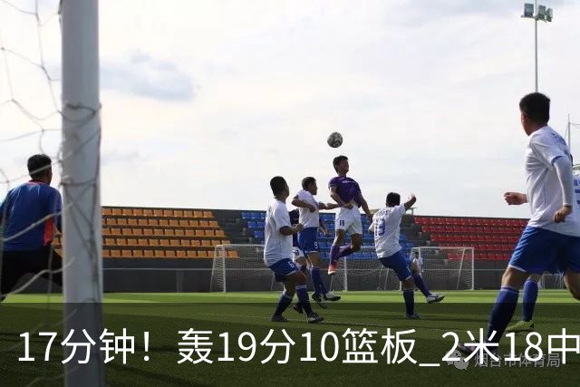 17分钟！轰19分10篮板 2米18中锋让广东队很羡慕
