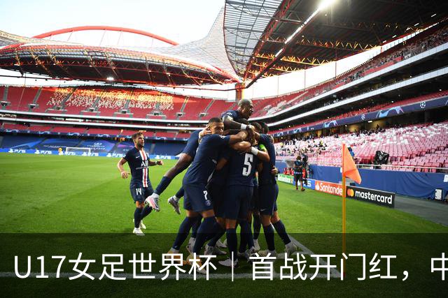 U17女足世界杯｜首战开门红，中国U17女足为小组出线奠定基础